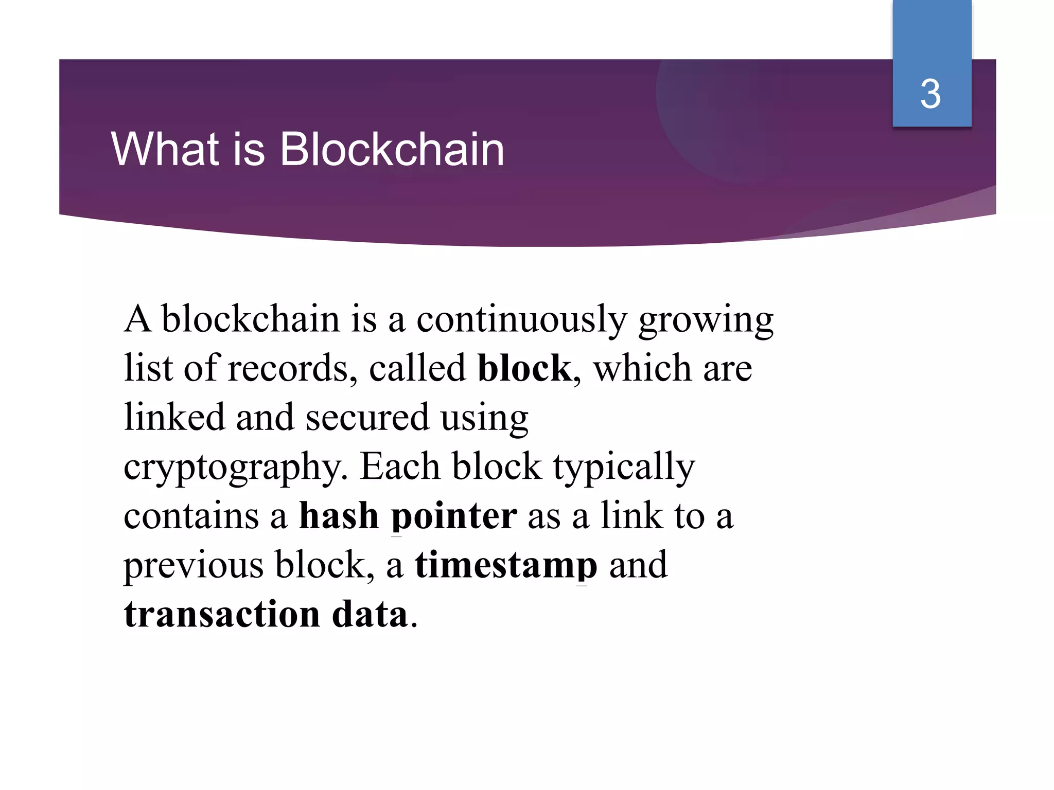 What is Blockchain
A blockchain is a continuously growing
list of records, called block, which are
linked and secured using
cryptography. Each block typically
contains a hash pointer as a link to a
previous block, a timestamp and
transaction data.
3
 
