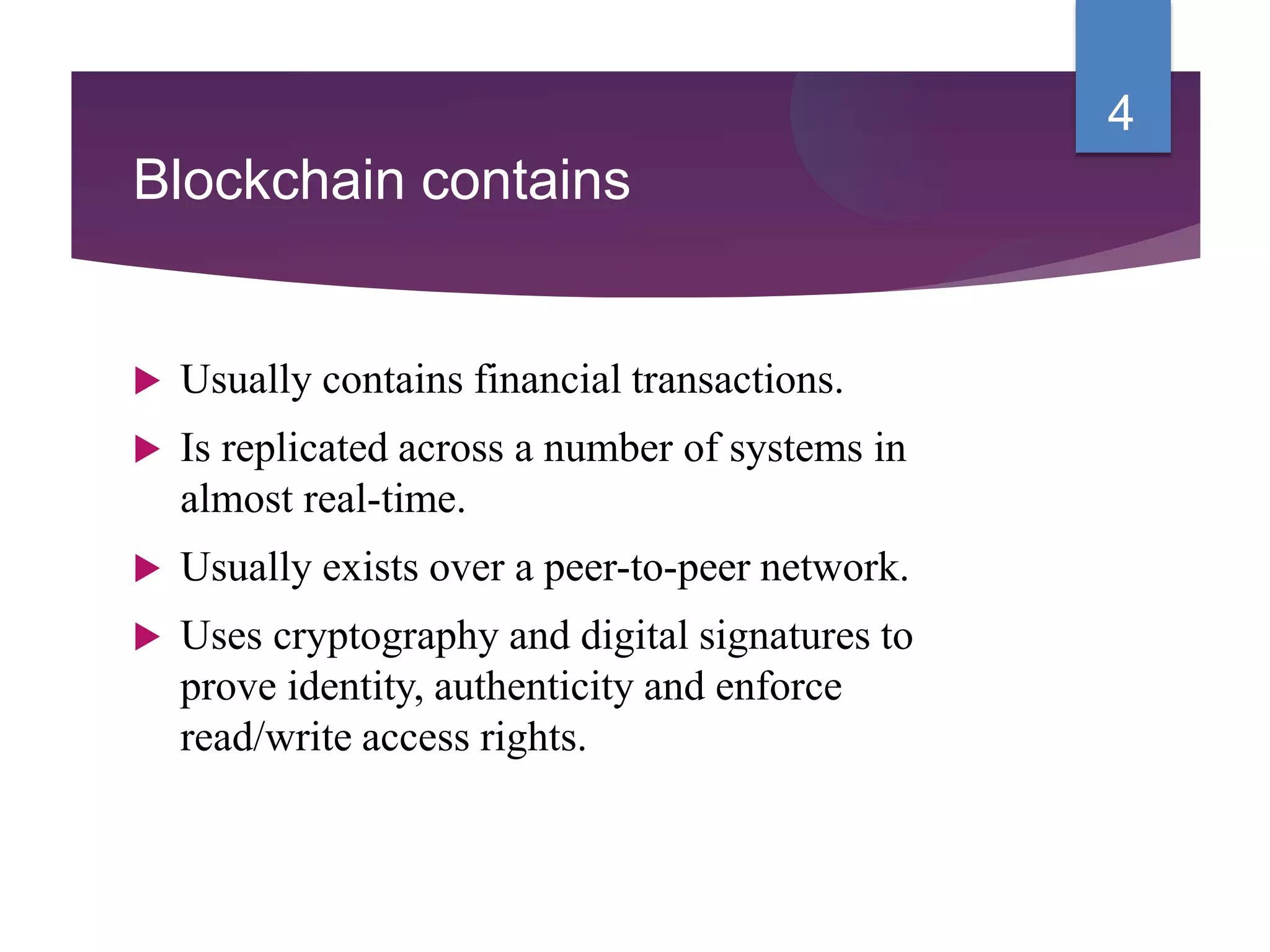Blockchain contains
 Usually contains financial transactions.
 Is replicated across a number of systems in
almost real-time.
 Usually exists over a peer-to-peer network.
 Uses cryptography and digital signatures to
prove identity, authenticity and enforce
read/write access rights.
4
 