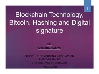 Blockchain Technology,
Bitcoin, Hashing and Digital
signature
BY:-
ANIL CHAURASIYA
SCHOOL OF COMPUTER & INFORMATION
SCIENCES (SCIS)
UNIVERSITY OF HYDERABAD
HYDERABAD
1
 