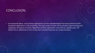 CONCLUSION:
• As mentioned above, most of these applications are still underdeveloped The future potential of the
blockchain applications is still unraveling. The next couples of years will be all about experimenting and
applying to all aspects of society. Regardless of which application comes first on a global scale. The
bottom line is, Blockchain is here to stay and is transforming how our society functions.
 