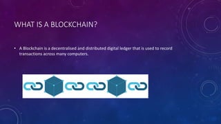 WHAT IS A BLOCKCHAIN?
• A Blockchain is a decentralised and distributed digital ledger that is used to record
transactions across many computers.
 