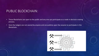 PUBLIC BLOCKCHAIN:
• These Blockchains are open to the public and any one can participate as a node in decision-making
process.
• Here the ledgers are not owned by anyone and are publicly open foe anyone to participate in the
Blockchain.
 