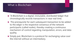 What is Blockchain
 “A Blockchain is a digital, immutable, distributed ledger that
chronologically records transactions in near real time.
 The prerequisite for each subsequent transaction to be added
to the edger is the respective consensus of the network
participants (called nodes), thereby creating a continuous
mechanism of control regarding manipulation, errors, and data
quality.
 Simply put, Blockchain is a protocol for exchanging value over
the internet without an intermediary.
 