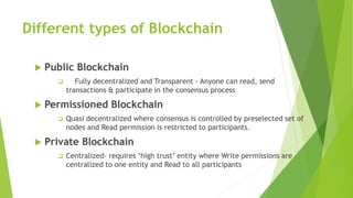 Different types of Blockchain
 Public Blockchain
 Fully decentralized and Transparent - Anyone can read, send
transactions & participate in the consensus process.
 Permissioned Blockchain
 Quasi decentralized where consensus is controlled by preselected set of
nodes and Read permission is restricted to participants.
 Private Blockchain
 Centralized– requires ‘high trust’ entity where Write permissions are
centralized to one entity and Read to all participants
 