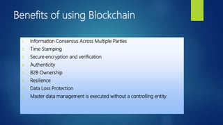 Benefits of using Blockchain
1. Information Consensus Across Multiple Parties
2. Time Stamping
3. Secure encryption and verification
4. Authenticity
5. B2B Ownership
6. Resilience
7. Data Loss Protection
8. Master data management is executed without a controlling entity.
 