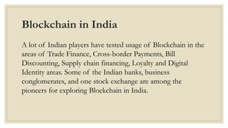 Blockchain in India
A lot of Indian players have tested usage of Blockchain in the
areas of Trade Finance, Cross-border Payments, Bill
Discounting, Supply chain financing, Loyalty and Digital
Identity areas. Some of the Indian banks, business
conglomerates, and one stock exchange are among the
pioneers for exploring Blockchain in India.
 