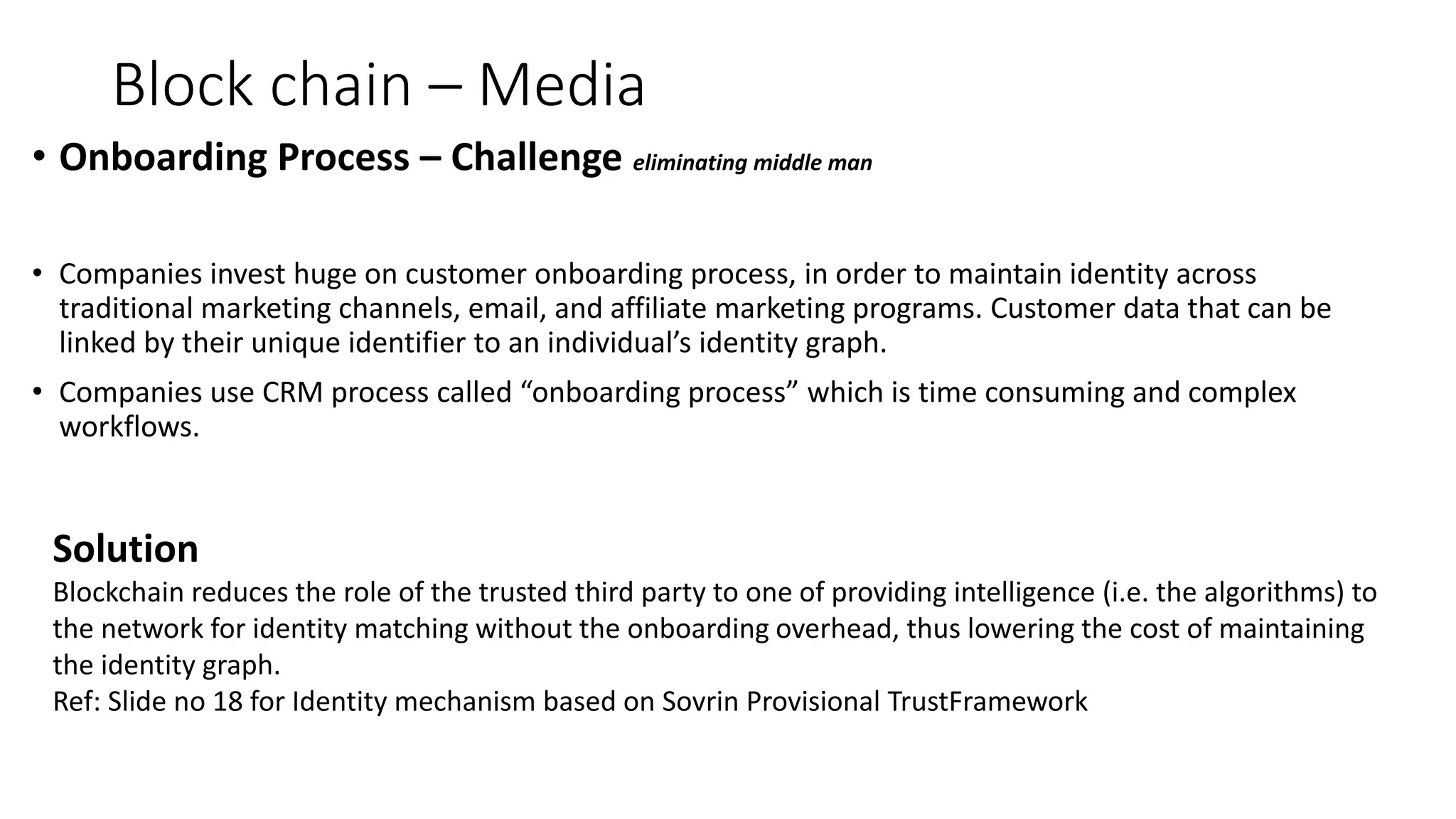 Block chain – Media
• Onboarding Process – Challenge eliminating middle man
• Companies invest huge on customer onboarding process, in order to maintain identity across
traditional marketing channels, email, and affiliate marketing programs. Customer data that can be
linked by their unique identifier to an individual’s identity graph.
• Companies use CRM process called “onboarding process” which is time consuming and complex
workflows.
Solution
Blockchain reduces the role of the trusted third party to one of providing intelligence (i.e. the algorithms) to
the network for identity matching without the onboarding overhead, thus lowering the cost of maintaining
the identity graph.
Ref: Slide no 18 for Identity mechanism based on Sovrin Provisional TrustFramework
 