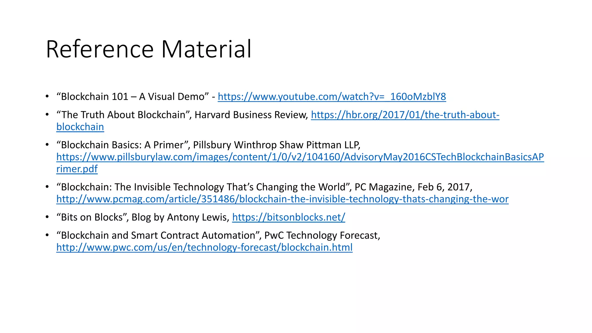 Reference Material
• “Blockchain 101 – A Visual Demo” - https://www.youtube.com/watch?v=_160oMzblY8
• “The Truth About Blockchain”, Harvard Business Review, https://hbr.org/2017/01/the-truth-about-
blockchain
• “Blockchain Basics: A Primer”, Pillsbury Winthrop Shaw Pittman LLP,
https://www.pillsburylaw.com/images/content/1/0/v2/104160/AdvisoryMay2016CSTechBlockchainBasicsAP
rimer.pdf
• “Blockchain: The Invisible Technology That’s Changing the World”, PC Magazine, Feb 6, 2017,
http://www.pcmag.com/article/351486/blockchain-the-invisible-technology-thats-changing-the-wor
• “Bits on Blocks”, Blog by Antony Lewis, https://bitsonblocks.net/
• “Blockchain and Smart Contract Automation”, PwC Technology Forecast,
http://www.pwc.com/us/en/technology-forecast/blockchain.html
 