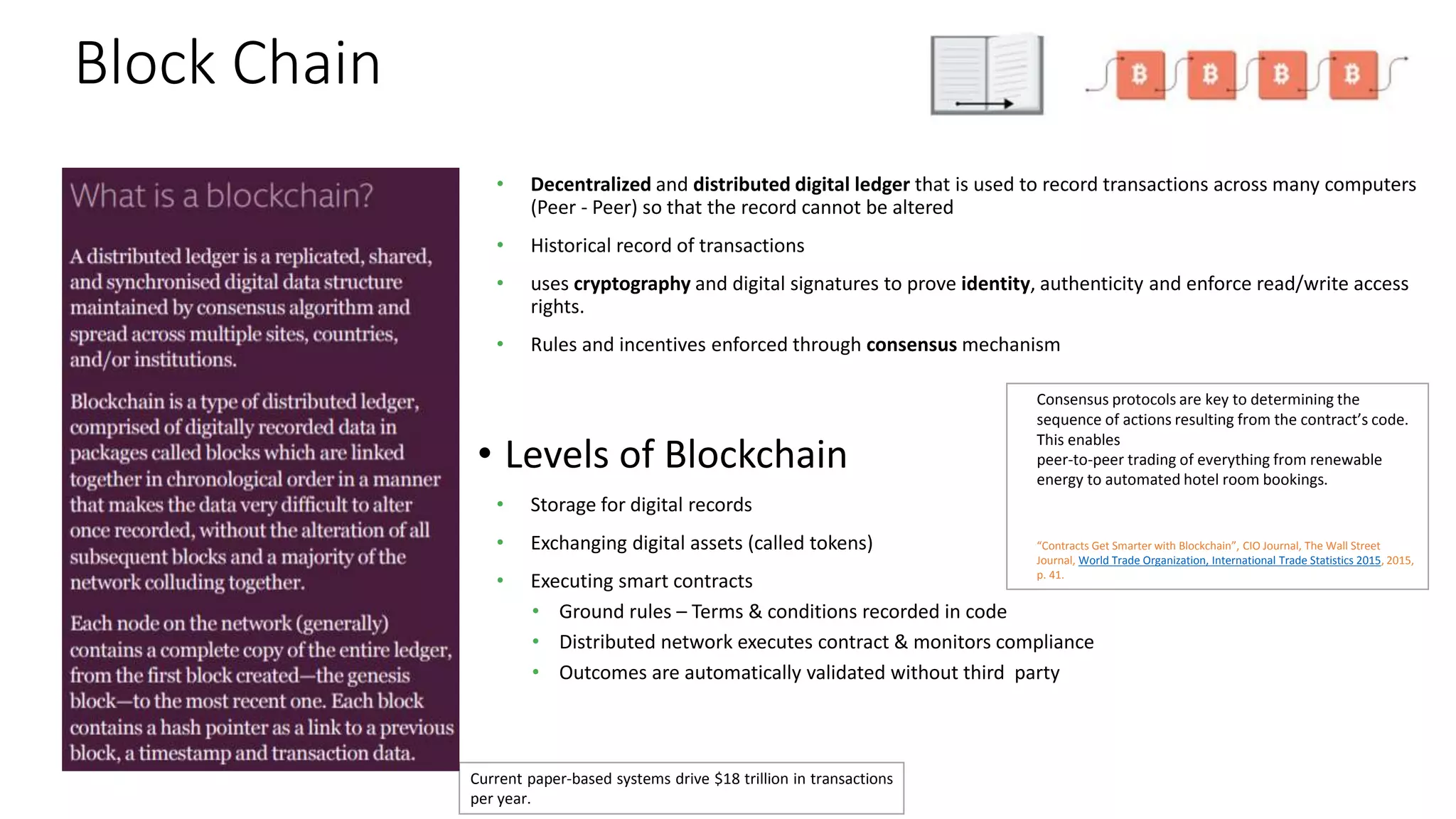 Block Chain
• Decentralized and distributed digital ledger that is used to record transactions across many computers
(Peer - Peer) so that the record cannot be altered
• Historical record of transactions
• uses cryptography and digital signatures to prove identity, authenticity and enforce read/write access
rights.
• Rules and incentives enforced through consensus mechanism
• Levels of Blockchain
• Storage for digital records
• Exchanging digital assets (called tokens)
• Executing smart contracts
• Ground rules – Terms & conditions recorded in code
• Distributed network executes contract & monitors compliance
• Outcomes are automatically validated without third party
Current paper-based systems drive $18 trillion in transactions
per year.
Consensus protocols are key to determining the
sequence of actions resulting from the contract’s code.
This enables
peer-to-peer trading of everything from renewable
energy to automated hotel room bookings.
“Contracts Get Smarter with Blockchain”, CIO Journal, The Wall Street
Journal, World Trade Organization, International Trade Statistics 2015, 2015,
p. 41.
 