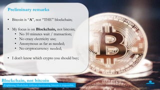 3
Blockchain, not bitcoin
Preliminary remarks
• Bitcoin is “A”, not “THE” blockchain;
• My focus is on Blockchain, not bitcoin;
• No 10 minutes wait / transaction;
• No crazy electricity use;
• Anonymous as far as needed;
• No cryptocurrency needed;
• I don’t know which crypto you should buy;
Explaining blockchain without mentioning bitcoin is impossible.
 