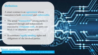 34
Smart contracts
Not smart, not a contract… but it’s code and it runs on the blockchain.
Definition
A smart contract is an agreement whose
execution is both automated and enforceable.
• The actual “transaction” among parties is
expressed through and independently
executed by computer code, no party can
block it or otherwise tamper with.
• It constitutes legally binding rights and
obligations of the involved parties.
 
