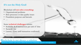 It’s not the Holy Grail
Blockchain will not solve everything:
• Organisational problems
• Slow processes or data quality issues
• Fraudulent purposes and lawsuits
• …
Some technical challenges remain:
• Scalability & # transactions per unit of time
• Network size
• Latency (Time until transaction confirmed)
• …
48
Blockchain is not always a solution.
Replacing a database with another seldom fixes an issue, blockchain supports a new approach.
 