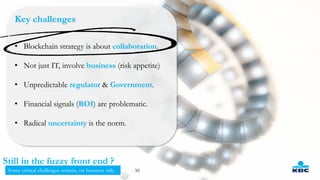 Key challenges
• Blockchain strategy is about collaboration.
• Not just IT, involve business (risk appetite)
• Unpredictable regulator & Government.
• Financial signals (ROI) are problematic.
• Radical uncertainty is the norm.
50
Still in the fuzzy front end ?
Some critical challenges remain, on business side.
 