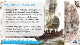 5
VOC – Hollands Gouden Eeuw
VOC & De Groote Compagnie
• Verenigde Oost-Indische Compagnie : the
world’s first joint-stock limited liability
company with freely transferable shares (1602)
• Owners were registered in a ledger, every
transfer was signed by “De Heeren XVII”
• The shareholders partipicated in the profit.
• Groote Compagnie organized trades (1609)
• “Naked short sales” : promise to sell shares in
the future at a predefined price
At the dawn of the financial world… human nature surfaces already.
 