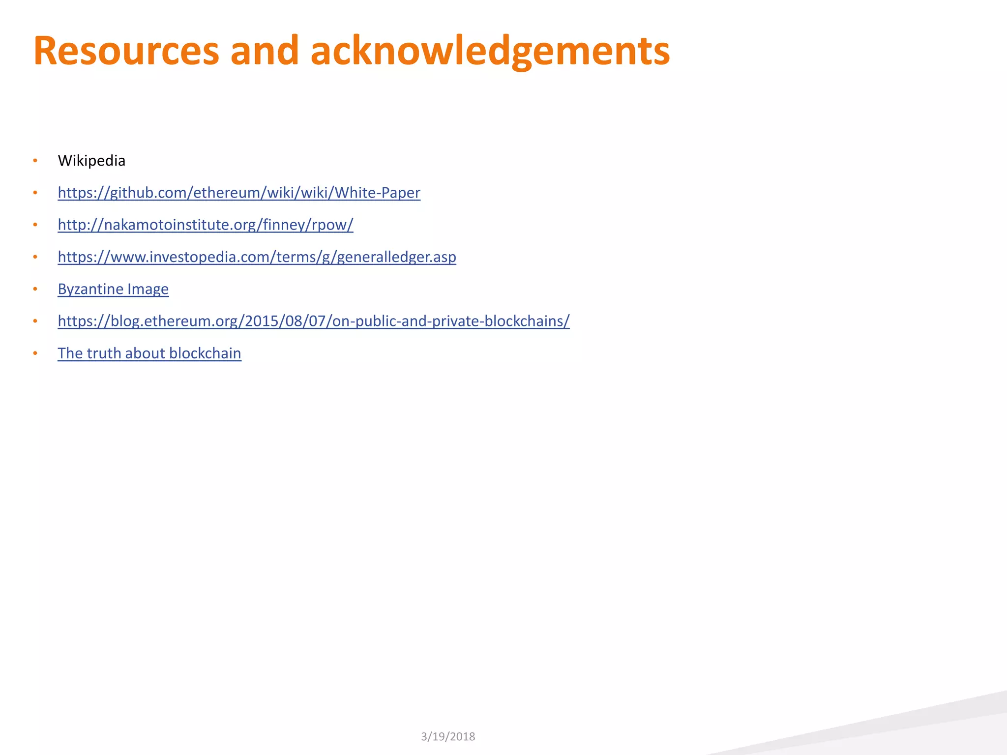Resources and acknowledgements
• Wikipedia
• https://github.com/ethereum/wiki/wiki/White-Paper
• http://nakamotoinstitute.org/finney/rpow/
• https://www.investopedia.com/terms/g/generalledger.asp
• Byzantine Image
• https://blog.ethereum.org/2015/08/07/on-public-and-private-blockchains/
• The truth about blockchain
3/19/2018
 