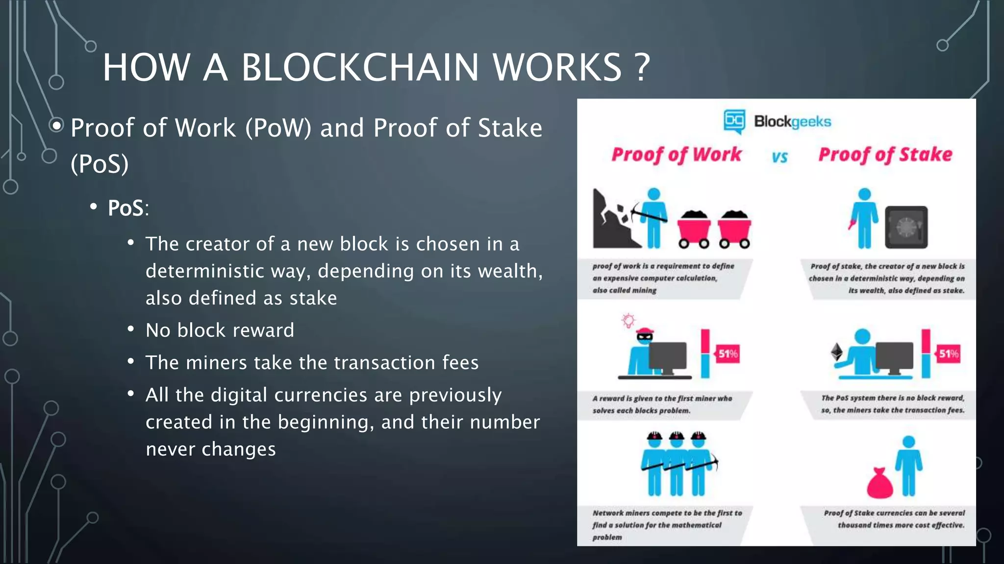 HOW A BLOCKCHAIN WORKS ?
• Proof of Work (PoW) and Proof of Stake
(PoS)
• PoS:
• The creator of a new block is chosen in a
deterministic way, depending on its wealth,
also defined as stake
• No block reward
• The miners take the transaction fees
• All the digital currencies are previously
created in the beginning, and their number
never changes
 