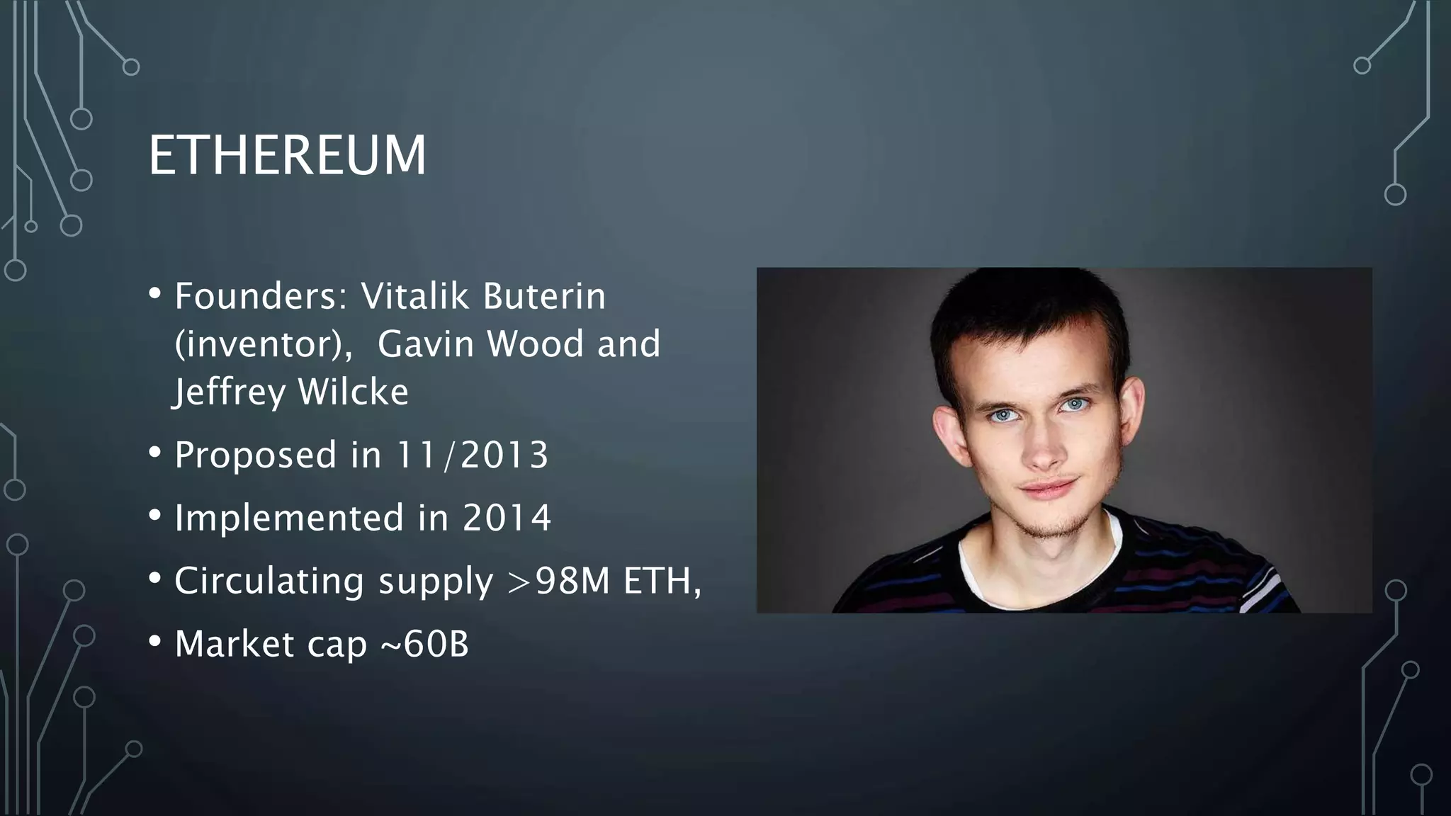 ETHEREUM
• Founders: Vitalik Buterin
(inventor), Gavin Wood and
Jeffrey Wilcke
• Proposed in 11/2013
• Implemented in 2014
• Circulating supply >98M ETH,
• Market cap ~60B
 