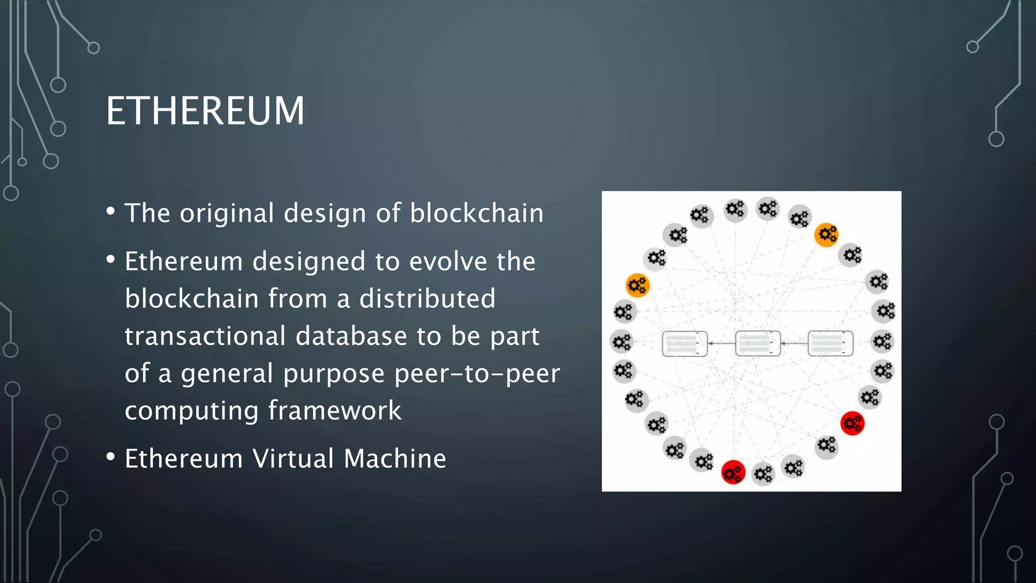ETHEREUM
• The original design of blockchain
• Ethereum designed to evolve the
blockchain from a distributed
transactional database to be part
of a general purpose peer-to-peer
computing framework
• Ethereum Virtual Machine
 