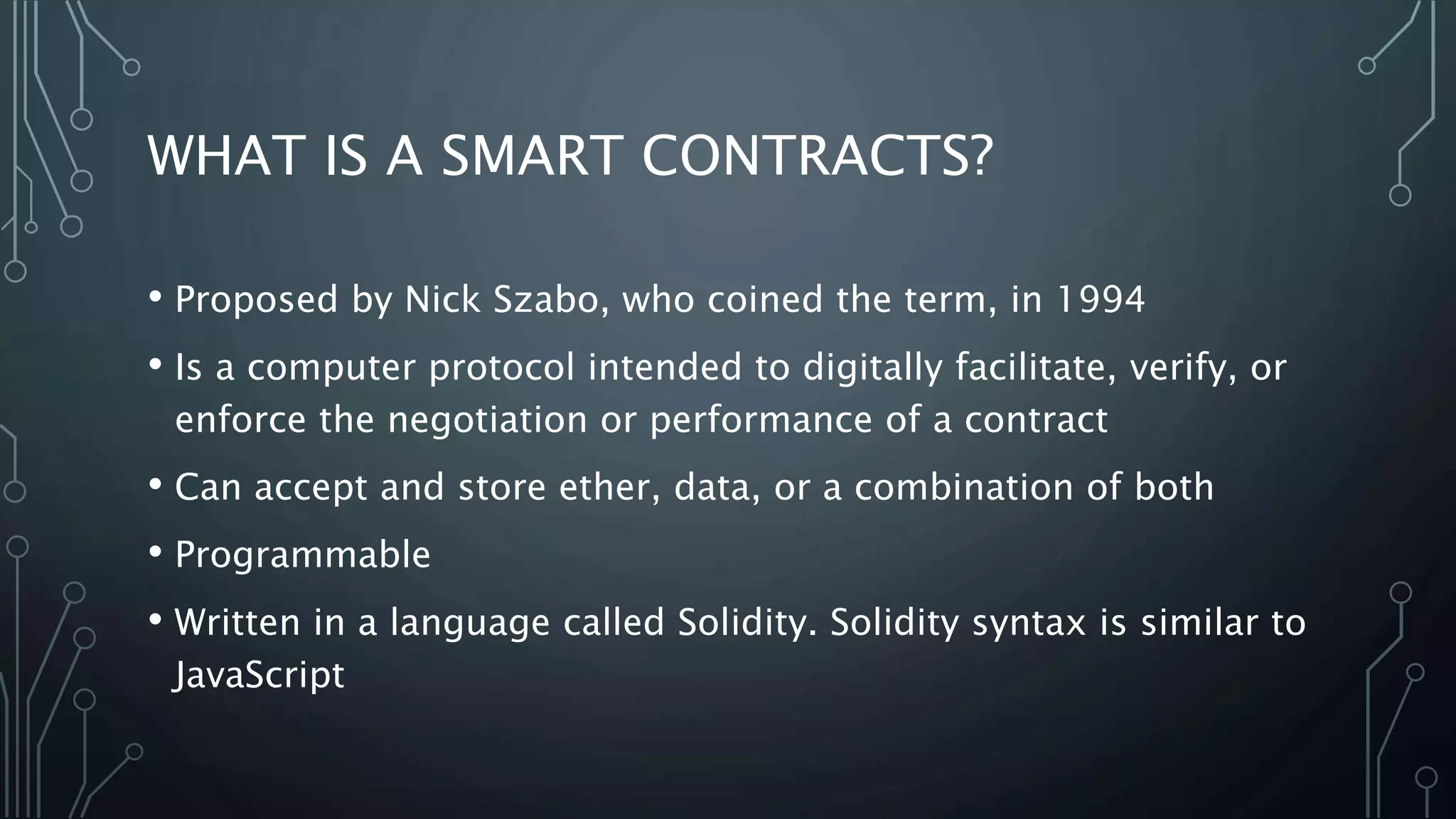 WHAT IS A SMART CONTRACTS?
• Proposed by Nick Szabo, who coined the term, in 1994
• Is a computer protocol intended to digitally facilitate, verify, or
enforce the negotiation or performance of a contract
• Can accept and store ether, data, or a combination of both
• Programmable
• Written in a language called Solidity. Solidity syntax is similar to
JavaScript
 