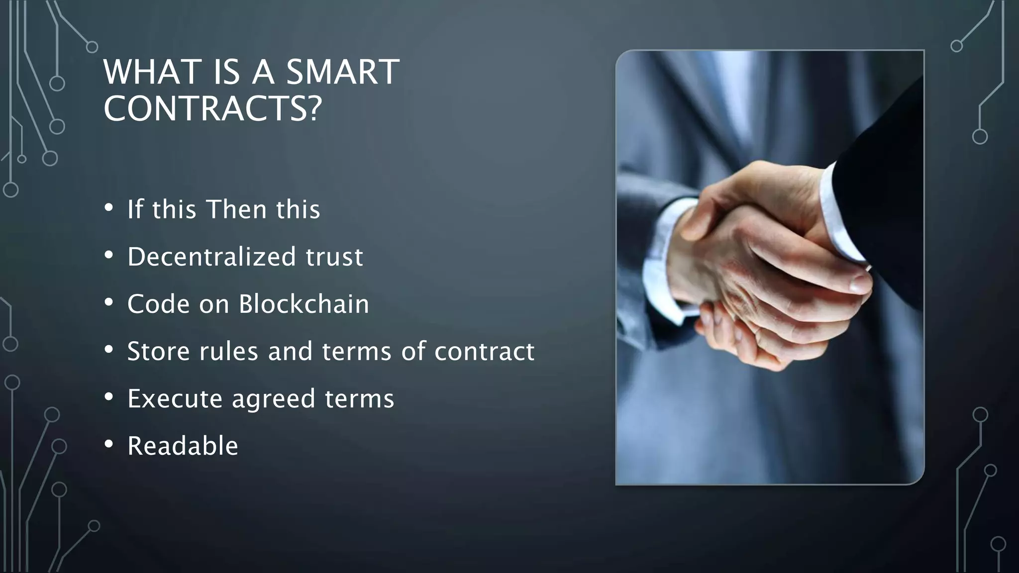 WHAT IS A SMART
CONTRACTS?
• If this Then this
• Decentralized trust
• Code on Blockchain
• Store rules and terms of contract
• Execute agreed terms
• Readable
 