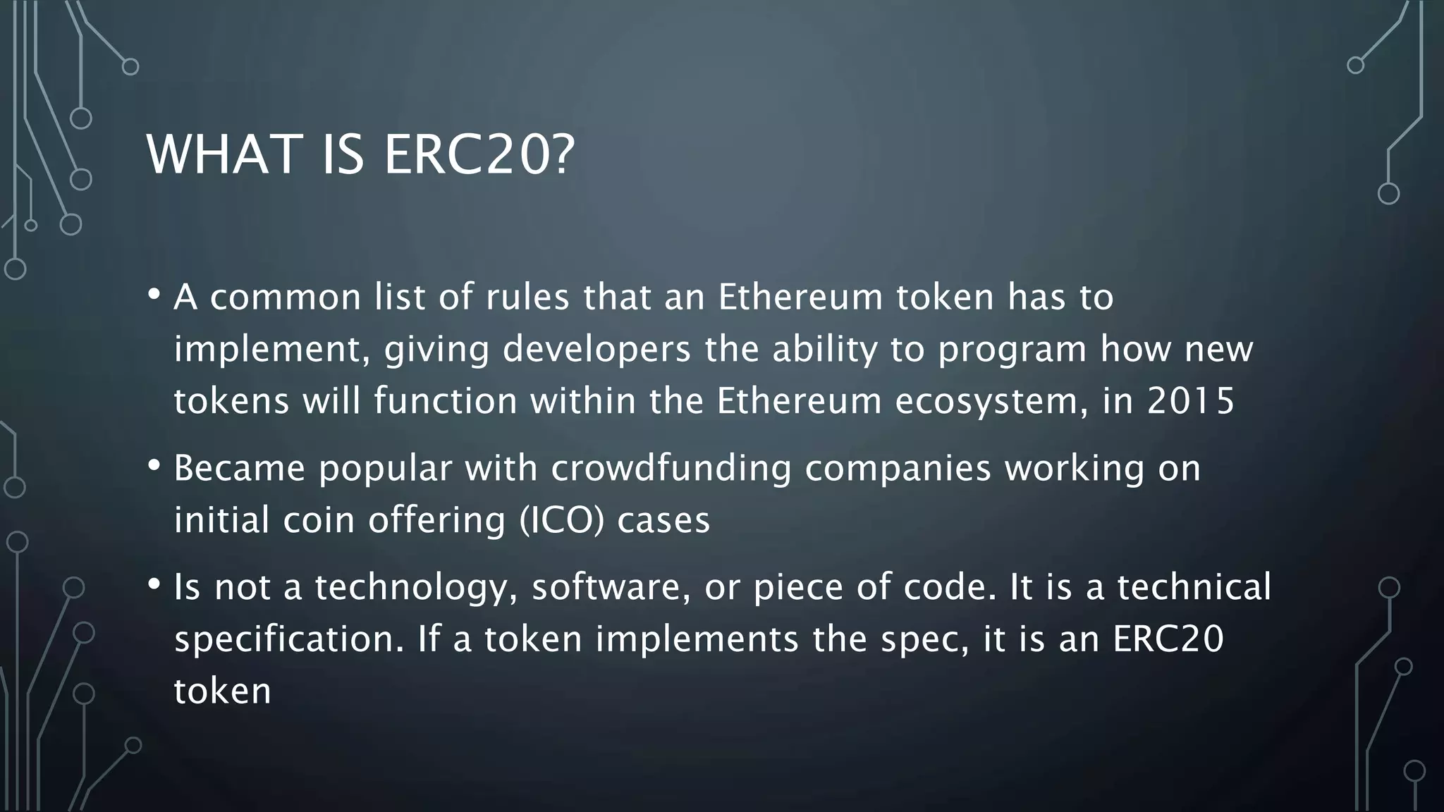 WHAT IS ERC20?
• A common list of rules that an Ethereum token has to
implement, giving developers the ability to program how new
tokens will function within the Ethereum ecosystem, in 2015
• Became popular with crowdfunding companies working on
initial coin offering (ICO) cases
• Is not a technology, software, or piece of code. It is a technical
specification. If a token implements the spec, it is an ERC20
token
 