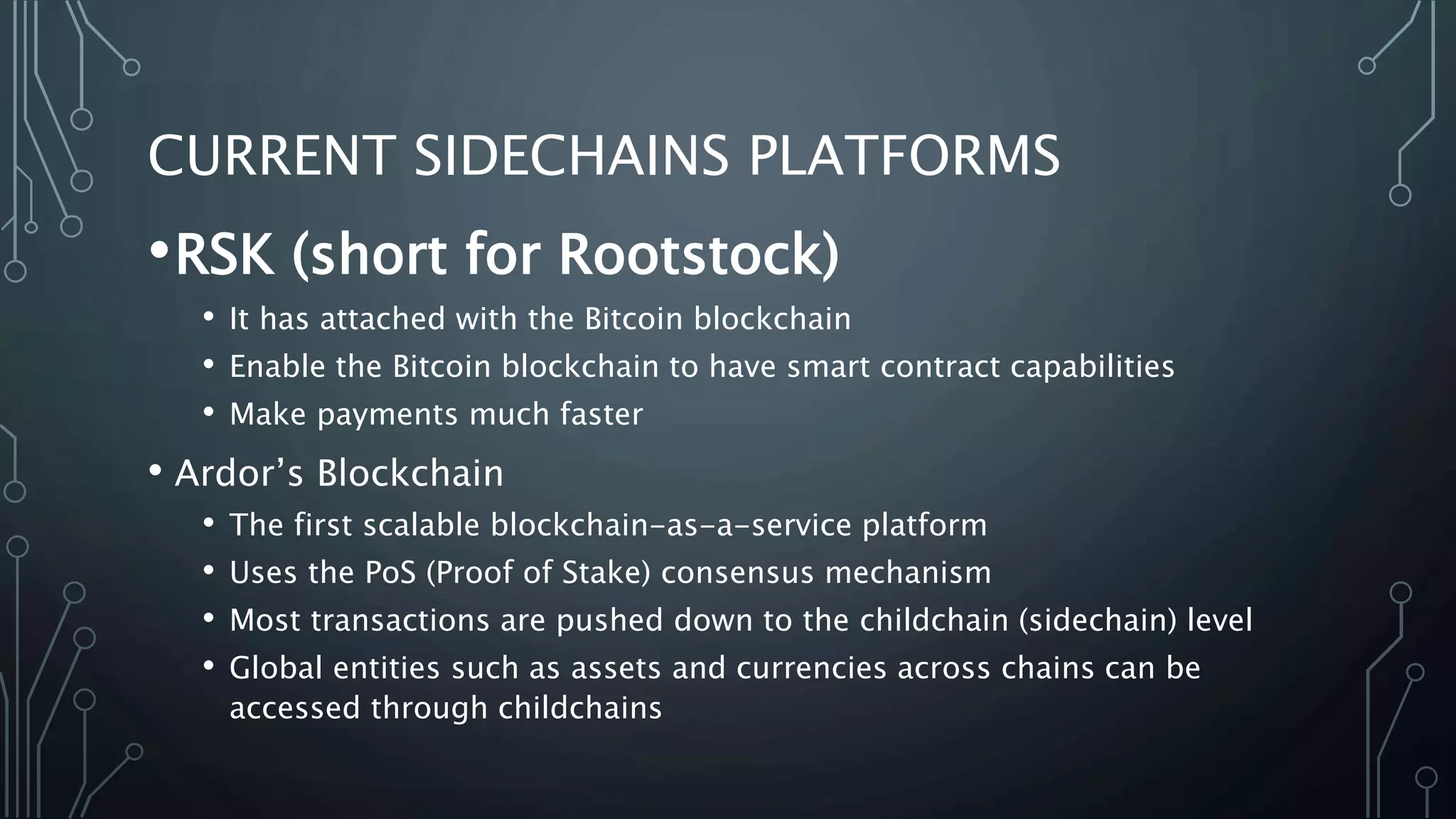 CURRENT SIDECHAINS PLATFORMS
•RSK (short for Rootstock)
• It has attached with the Bitcoin blockchain
• Enable the Bitcoin blockchain to have smart contract capabilities
• Make payments much faster
• Ardor’s Blockchain
• The first scalable blockchain-as-a-service platform
• Uses the PoS (Proof of Stake) consensus mechanism
• Most transactions are pushed down to the childchain (sidechain) level
• Global entities such as assets and currencies across chains can be
accessed through childchains
 