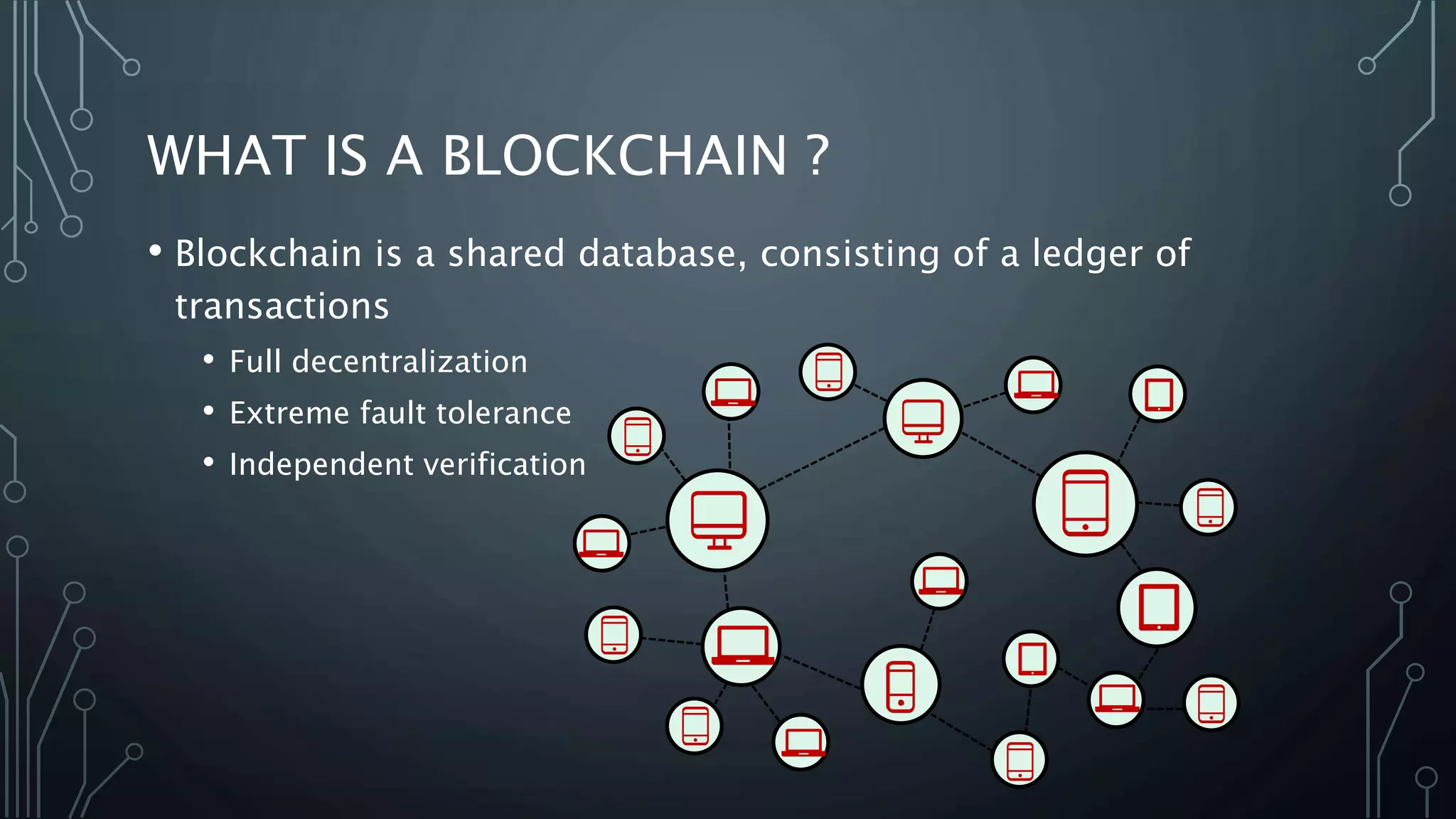 WHAT IS A BLOCKCHAIN ?
• Blockchain is a shared database, consisting of a ledger of
transactions
• Full decentralization
• Extreme fault tolerance
• Independent verification
 