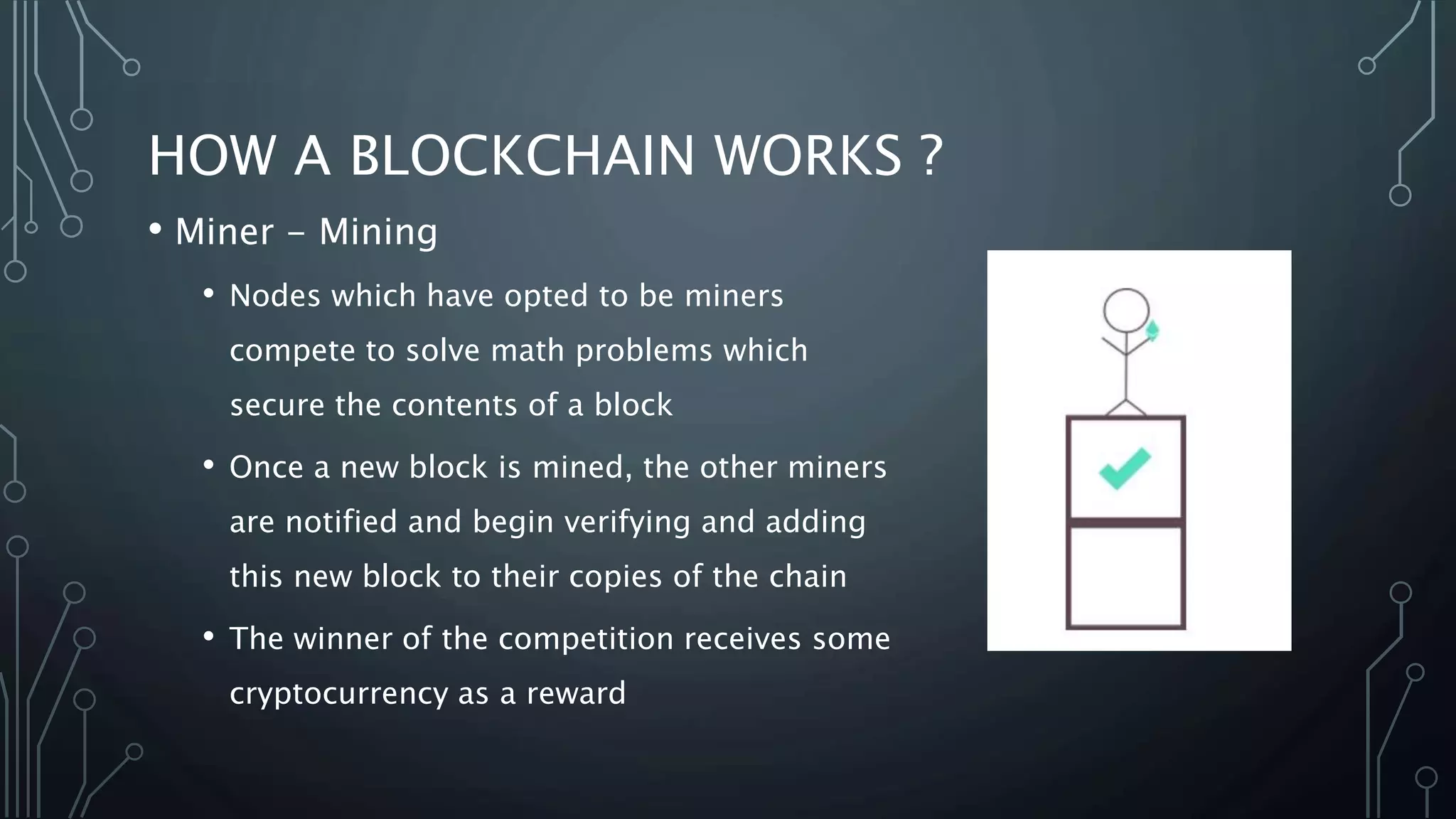 HOW A BLOCKCHAIN WORKS ?
• Miner - Mining
• Nodes which have opted to be miners
compete to solve math problems which
secure the contents of a block
• Once a new block is mined, the other miners
are notified and begin verifying and adding
this new block to their copies of the chain
• The winner of the competition receives some
cryptocurrency as a reward
 