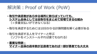 解決策：Proof of Work (PoW)
• 取引や承認者があらゆる場所に散らばっていても、
システム全体としては全取引をまとめて管理できる仕組み
（＝多重支払いができなくなる）
• 取引を承認するためには10分かかる計算問題を解く必要がある
• 取引を承認する人をマイナーと呼ぶ
（ソフトをインストールすれば誰でもなれる）
• 重要な特徴：
マイナー全体の過半数が正直者であれば一部が悪者でも大丈夫
 