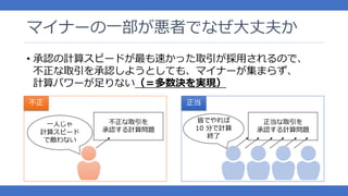 マイナーの一部が悪者でなぜ大丈夫か
• 承認の計算スピードが最も速かった取引が採用されるので、
不正な取引を承認しようとしても、マイナーが集まらず、
計算パワーが足りない（＝多数決を実現）
不正な取引を
承認する計算問題
正当な取引を
承認する計算問題
一人じゃ
計算スピード
で敵わない
皆でやれば
10 分で計算
終了
不正 正当
 