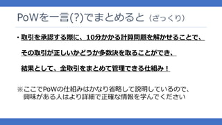 PoWを一言(?)でまとめると（ざっくり）
• 取引を承認する際に、10分かかる計算問題を解かせることで、
その取引が正しいかどうか多数決を取ることができ、
結果として、全取引をまとめて管理できる仕組み！
※ここでPoWの仕組みはかなり省略して説明しているので、
興味がある人はより詳細で正確な情報を学んでください
 
