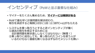 インセンティブ（PoWと並ぶ重要な仕組み）
• マイナーをたくさん集めるため、マイナーには報酬がある
• PoWで最も早く計算問題を解き終わり、
取引を承認すると報酬(10分に1回 12.5BTC+α)がもらえる
• システムを乗っ取ろうとすると逆インセンティブが働く
①過去の取引を修正するためには
全計算問題を解き直ししなくてはならない（無理！）
②乗っ取りに成功しても、乗っ取られたコインを使う人が
いるわけもなく価値も無くなるはずなのでメリットも無い
 