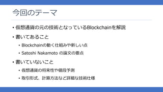 今回のテーマ
• 仮想通貨の元の技術となっているBlockchainを解説
• 書いてあること
• Blockchainの動く仕組みや新しい点
• Satoshi Nakamoto の論文の要点
• 書いていないこと
• 仮想通貨の将来性や値段予測
• 取引形式、計算方法など詳細な技術仕様
 