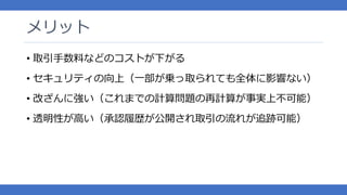 メリット
• 取引手数料などのコストが下がる
• セキュリティの向上（一部が乗っ取られても全体に影響ない）
• 改ざんに強い（これまでの計算問題の再計算が事実上不可能）
• 透明性が高い（承認履歴が公開され取引の流れが追跡可能）
 