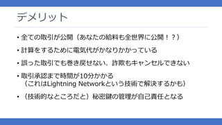 デメリット
• 全ての取引が公開（あなたの給料も全世界に公開！？）
• 計算をするために電気代がかなりかかっている
• 誤った取引でも巻き戻せない、詐欺もキャンセルできない
• 取引承認まで時間が10分かかる
（これはLightning Networkという技術で解決するかも）
• （技術的なところだと）秘密鍵の管理が自己責任となる
 