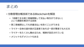 まとめ
• 分散管理台帳技術であるBlockchainを解説
• 「信頼できる第三者機関無しで支払い取引ができない」
という課題を解決する技術
• 第三者機関なしでも多重支払いを防ぐことができる
• マイナー全体の過半数が正直者であれば一部が悪者でも大丈夫
• マイナーをたくさん集めるため、報酬が設定されている
• メリットもデメリットもある
 