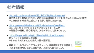参考情報
http://jp.techcrunch.com/• 2015/03/31/bitcoin-essay/
誰も教えてくれないけれど、これを読めば分かるビットコインの仕組みと可能性
→Zaif創業者 朝山貴生氏による記事。最初に読むべき。
https://www.slideshare.net/blockchainexe/exe• -lite-1
EXE Lite #1：ビットコインとブロックチェーン入門
→勉強会の資料。初心者向け。スライドなので読みやすい。
• http://kogarashi.net/pitchblende/bitcoinwhitepaper
ビットコインの原論文を読む
→Satoshi Nakamotoの論文の日本語解説。
書籍• 「ビットコインとブロックチェーン:暗号通貨を支える技術 」
→ある程度理解してから読むべき。おそらく最も詳しい。
 