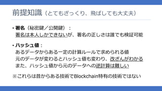 前提知識（とてもざっくり、飛ばしても大丈夫）
• 署名（秘密鍵／公開鍵）：
署名は本人しかできないが、署名の正しさは誰でも検証可能
• ハッシュ値：
あるデータからある一定の計算ルールで求められる値
元のデータが変わるとハッシュ値も変わり、改ざんがわかる
また、ハッシュ値から元のデータへの逆計算は難しい
※これらは昔からある技術でBlockchain特有の技術ではない
 