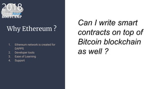 Why Ethereum ?
1. Ethereum network is created for
DAPPS
2. Developer tools
3. Ease of Learning
4. Support
Can I write smart
contracts on top of
Bitcoin blockchain
as well ?
 