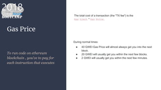 Gas Price
To run code on ethereum
blockchain , you’ve to pay for
each instruction that executes
During normal times:
● 40 GWEI Gas Price will almost always get you into the next
block.
● 20 GWEI will usually get you within the next few blocks.
● 2 GWEI will usually get you within the next few minutes.
The total cost of a transaction (the "TX fee") is the
Gas Limit * Gas Price.
 