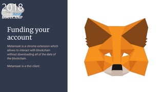 Funding your
account
Metamask is a chrome extension which
allows to interact with blockchain
without downloading all of the data of
the blockchain.
Metamask is a thin client.
 