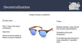Decentralization
Imagine buying a sunglasses
20 years back . . . .
Only 1 shop in the area [
centralized ]
High price
Hard to trust the quality as
there’s no way to measure
Today . . . .
Multiple websites / apps with all
time access [ decentralized ]
Competitive price with
comparison
Trust relatively high because of
huge competition / reputation
issue
 