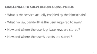 13
CHALLENGES TO SOLVE BEFORE GOING PUBLIC
• What is the service actually enabled by the blockchain?
• What hw, sw, bandwi...