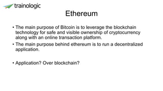 Ethereum
• The main purpose of Bitcoin is to leverage the blockchain
technology for safe and visible ownership of cryptocurrency
along with an online transaction platform.
• The main purpose behind ethereum is to run a decentralized
application.
• Application? Over blockchain?
 