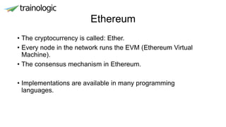 Ethereum
• The cryptocurrency is called: Ether.
• Every node in the network runs the EVM (Ethereum Virtual
Machine).
• The consensus mechanism in Ethereum.
• Implementations are available in many programming
languages.
 