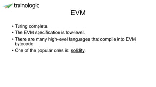EVM
• Turing complete.
• The EVM specification is low-level.
• There are many high-level languages that compile into EVM
bytecode.
• One of the popular ones is: solidity.
 