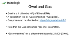 Gwei and Gas
• Gwei is a 1 billionth (10-9) of Ether (ETH).
• A transaction fee is: (Gas consumed * Gas price).
• Gas prices can be checked at: https://ethgasstation.info/
• Note that the Gas consumed “per-line” is constant.
• “Gas consumed” for a simple transaction is: 21,000 (Gwei).
 