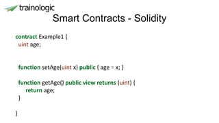 Smart Contracts - Solidity
contract Example1 {
uint age;
function setAge(uint x) public { age = x; }
function getAge() public view returns (uint) {
return age;
}
}
 
