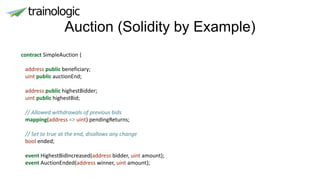 Auction (Solidity by Example)
contract SimpleAuction {
address public beneficiary;
uint public auctionEnd;
address public highestBidder;
uint public highestBid;
// Allowed withdrawals of previous bids
mapping(address => uint) pendingReturns;
// Set to true at the end, disallows any change
bool ended;
event HighestBidIncreased(address bidder, uint amount);
event AuctionEnded(address winner, uint amount);
 