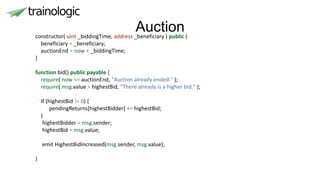 Auctionconstructor( uint _biddingTime, address _beneficiary ) public {
beneficiary = _beneficiary;
auctionEnd = now + _biddingTime;
}
function bid() public payable {
require( now <= auctionEnd, "Auction already ended." );
require( msg.value > highestBid, "There already is a higher bid." );
if (highestBid != 0) {
pendingReturns[highestBidder] += highestBid;
}
highestBidder = msg.sender;
highestBid = msg.value;
emit HighestBidIncreased(msg.sender, msg.value);
}
 